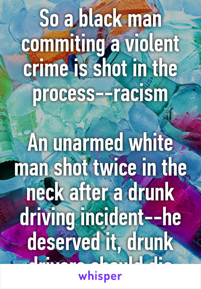 So a black man commiting a violent crime is shot in the process--racism

An unarmed white man shot twice in the neck after a drunk driving incident--he deserved it, drunk drivers should die