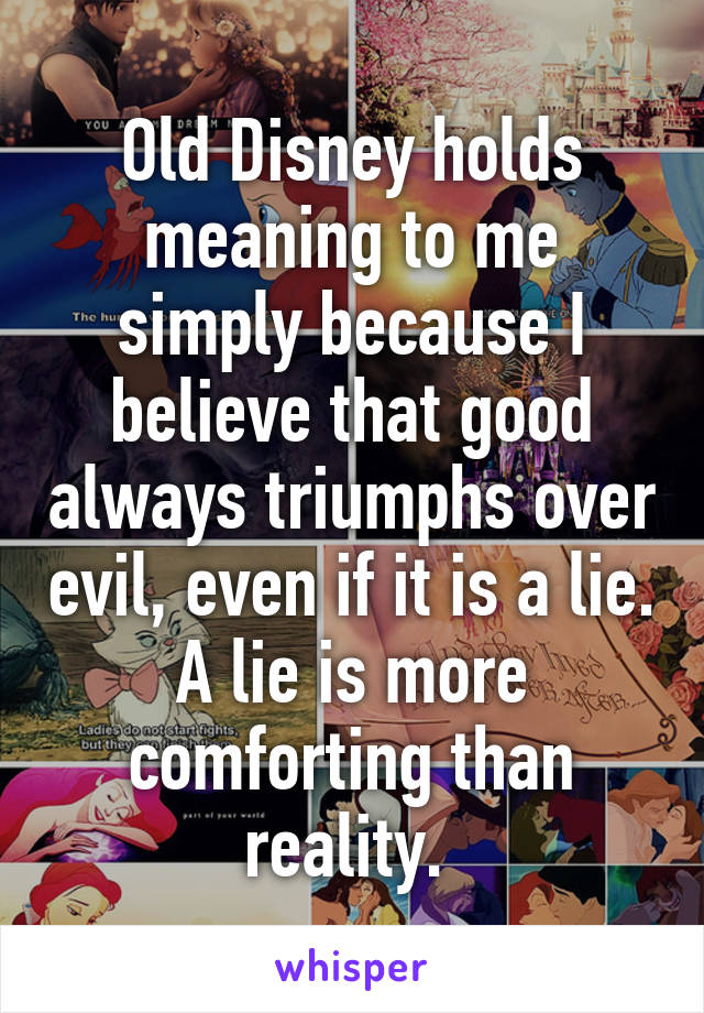 Old Disney holds meaning to me simply because I believe that good always triumphs over evil, even if it is a lie. A lie is more comforting than reality. 