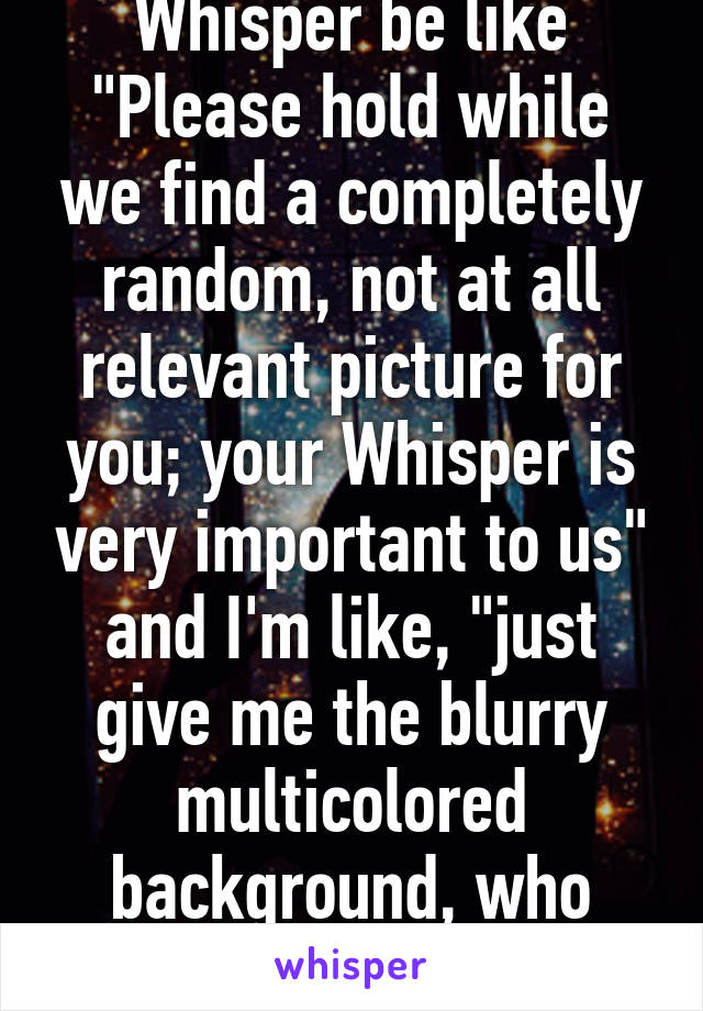 Whisper be like "Please hold while we find a completely random, not at all relevant picture for you; your Whisper is very important to us" and I'm like, "just give me the blurry multicolored background, who cares!"
