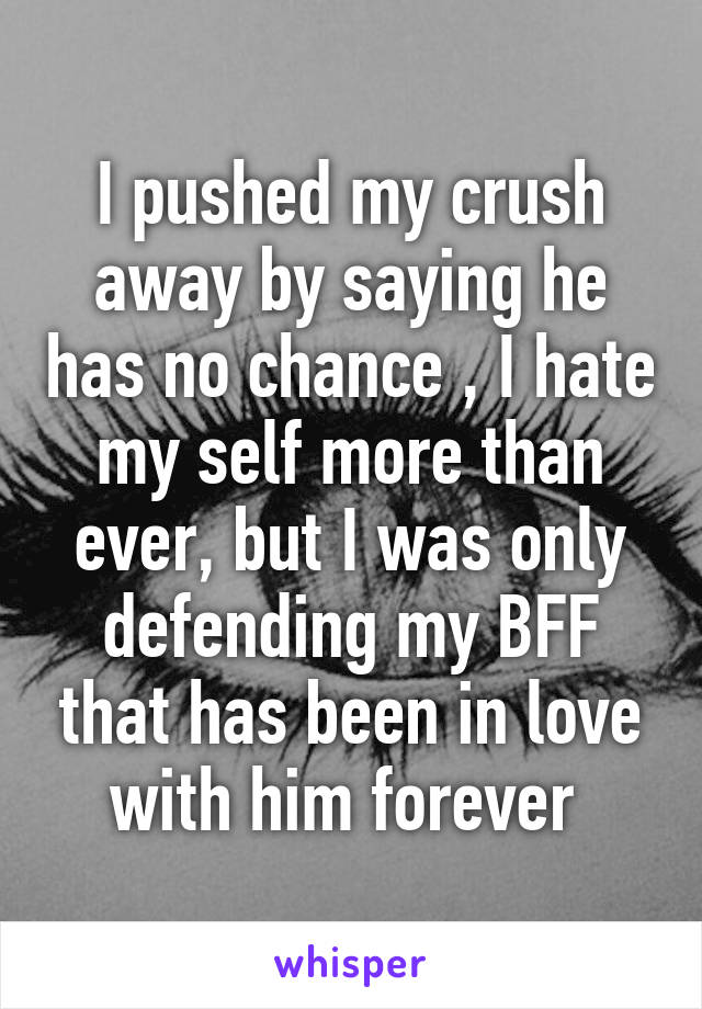 I pushed my crush away by saying he has no chance , I hate my self more than ever, but I was only defending my BFF that has been in love with him forever 