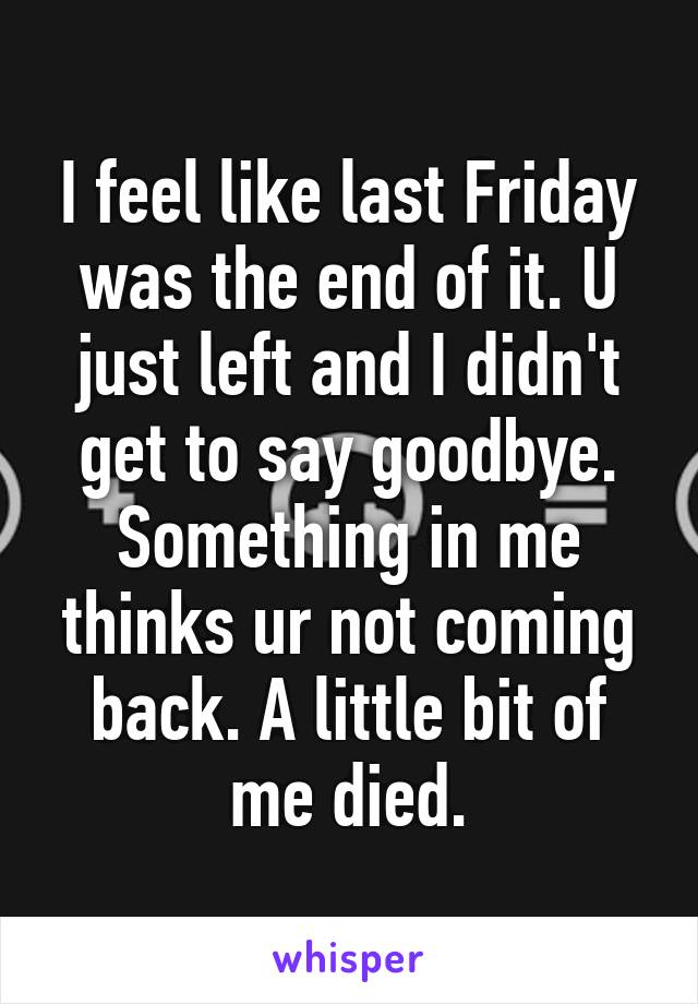 I feel like last Friday was the end of it. U just left and I didn't get to say goodbye. Something in me thinks ur not coming back. A little bit of me died.