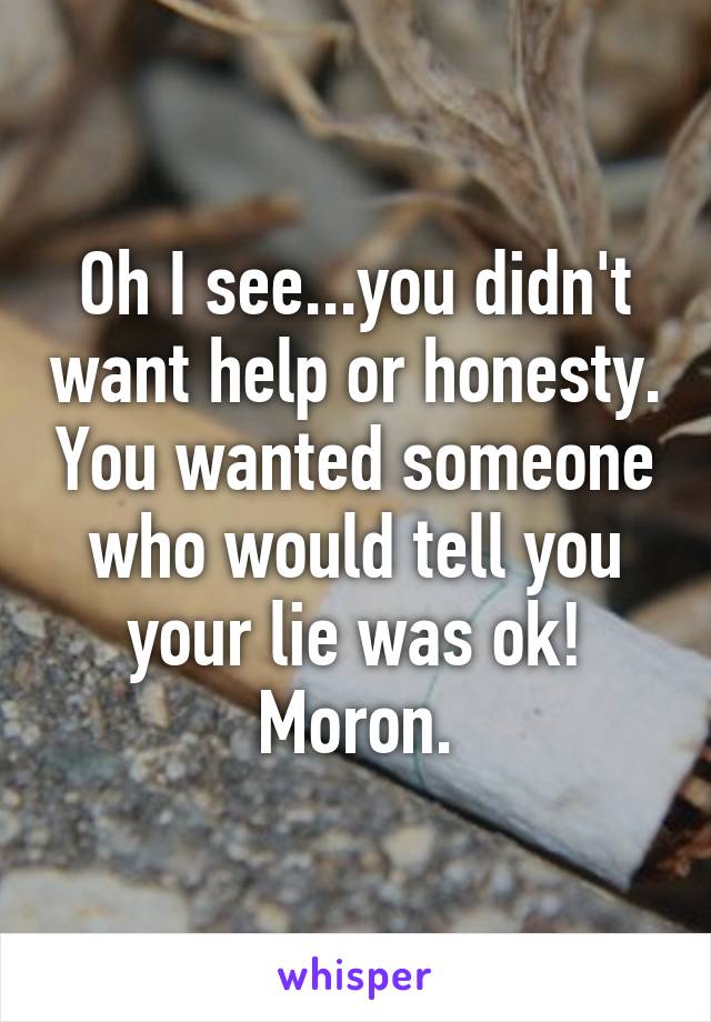 Oh I see...you didn't want help or honesty. You wanted someone who would tell you your lie was ok! Moron.