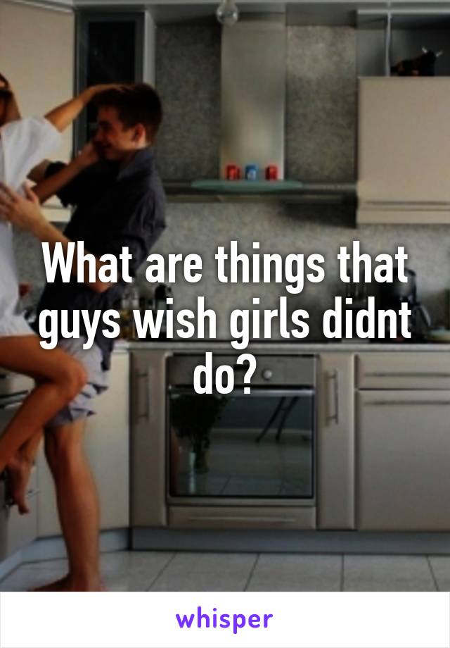 What are things that guys wish girls didnt do?