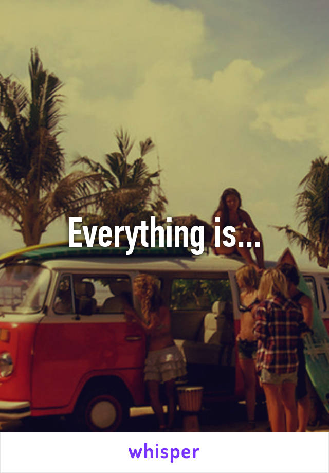 Everything is...