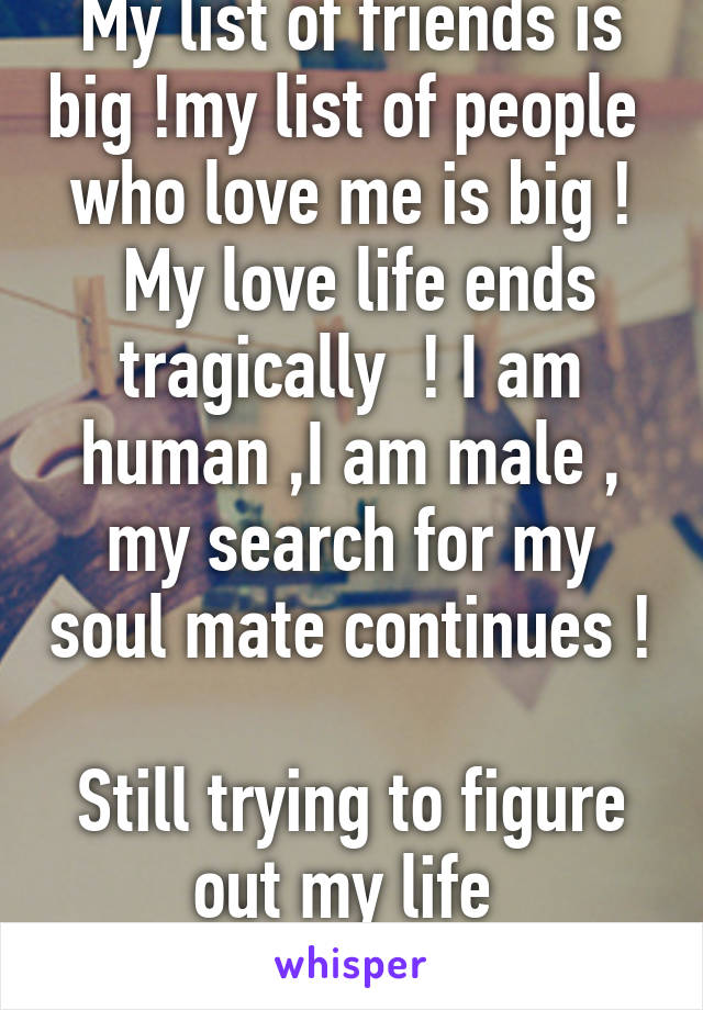 My list of friends is big !my list of people  who love me is big !
 My love life ends tragically  ! I am human ,I am male , my search for my soul mate continues ! 
Still trying to figure out my life 
