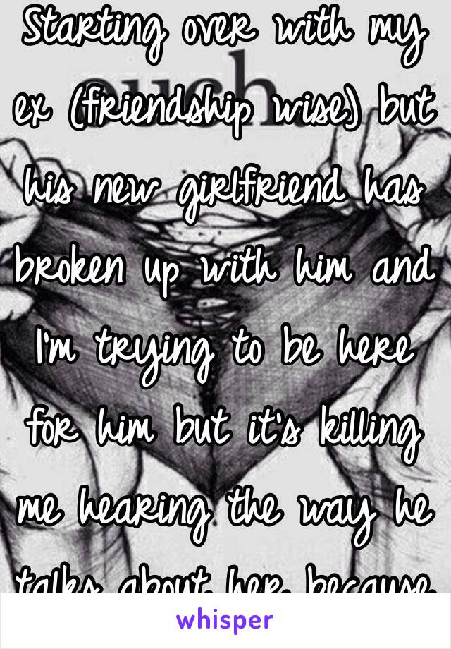 Starting over with my ex (friendship wise) but his new girlfriend has broken up with him and I'm trying to be here for him but it's killing me hearing the way he talks about her because he's never spoken like that about me 💔