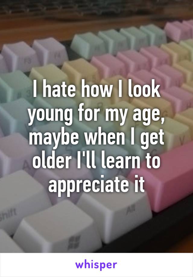 I hate how I look young for my age, maybe when I get older I'll learn to appreciate it