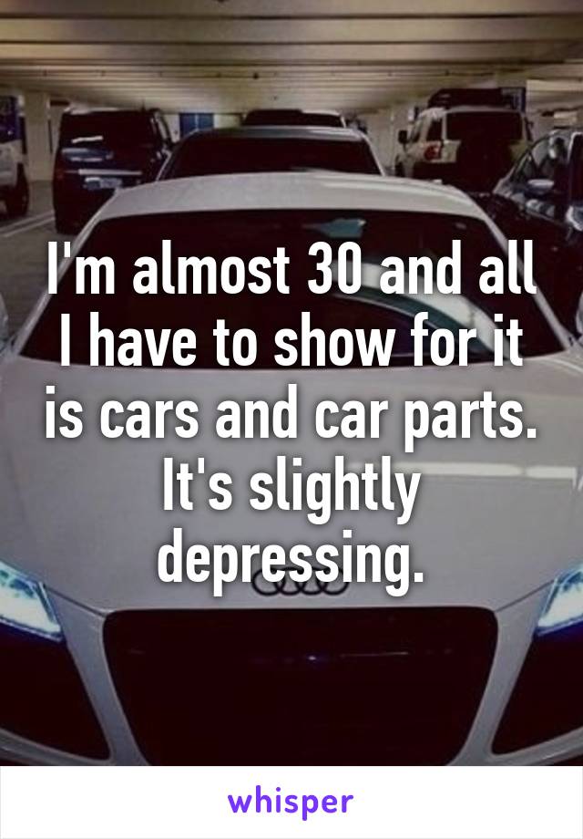 I'm almost 30 and all I have to show for it is cars and car parts. It's slightly depressing.
