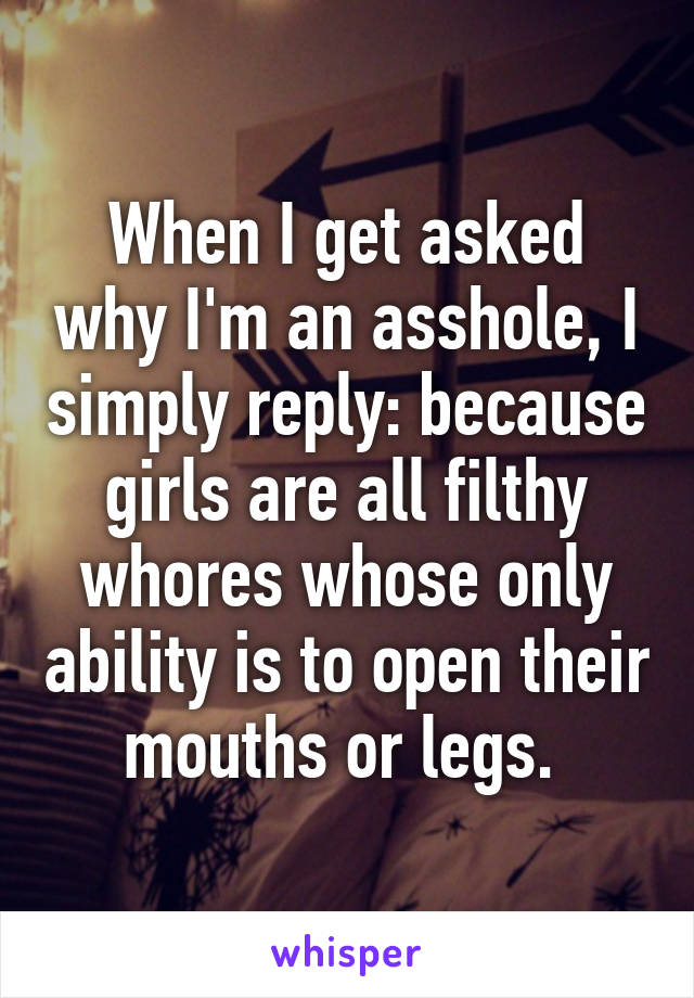 When I get asked why I'm an asshole, I simply reply: because girls are all filthy whores whose only ability is to open their mouths or legs. 