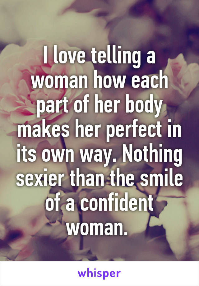 I love telling a woman how each part of her body makes her perfect in its own way. Nothing sexier than the smile of a confident woman. 