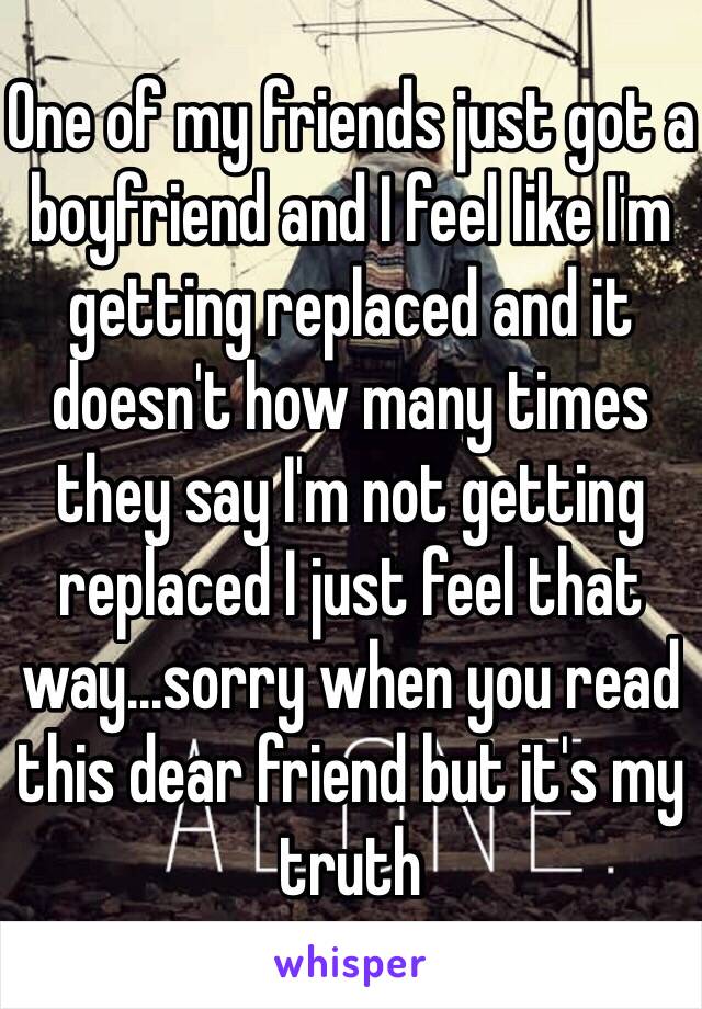 One of my friends just got a boyfriend and I feel like I'm getting replaced and it doesn't how many times they say I'm not getting replaced I just feel that way...sorry when you read this dear friend but it's my truth 