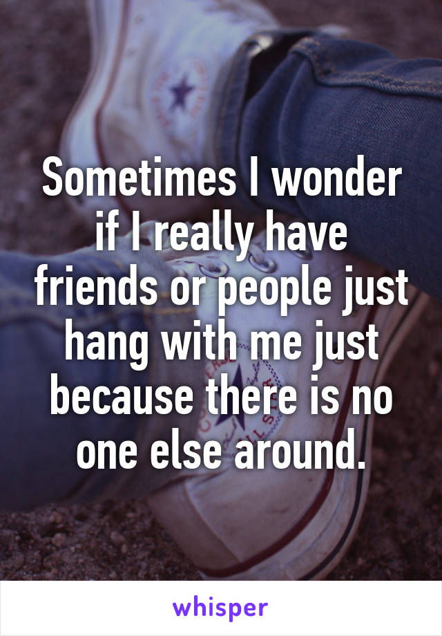 Sometimes I wonder if I really have friends or people just hang with me just because there is no one else around.