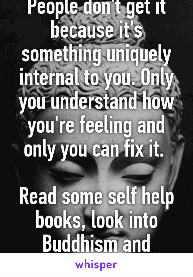 People don't get it because it's something uniquely internal to you. Only you understand how you're feeling and only you can fix it. 

Read some self help books, look into Buddhism and spirituality.
