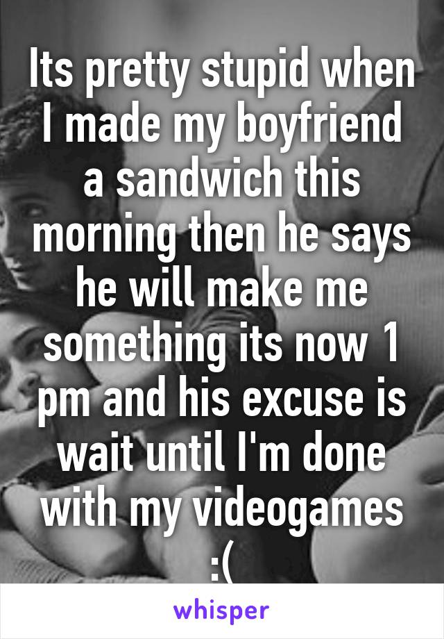 Its pretty stupid when I made my boyfriend a sandwich this morning then he says he will make me something its now 1 pm and his excuse is wait until I'm done with my videogames :(