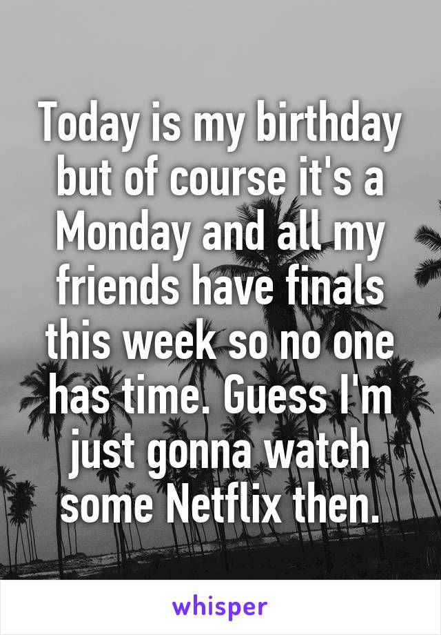 Today is my birthday but of course it's a Monday and all my friends have finals this week so no one has time. Guess I'm just gonna watch some Netflix then.