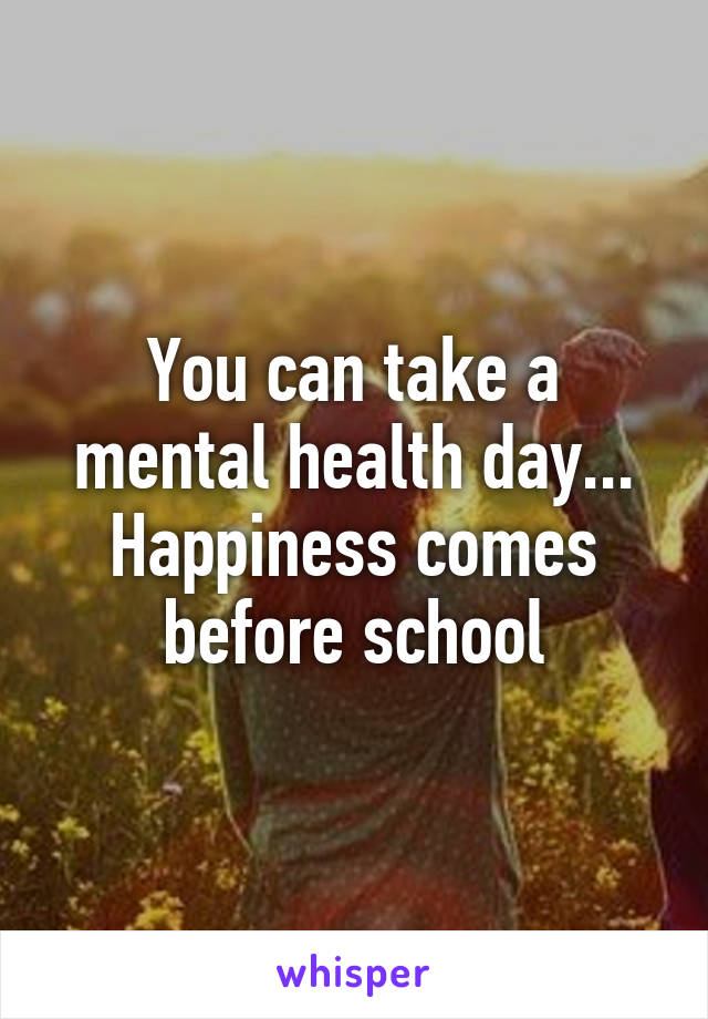 You can take a mental health day... Happiness comes before school