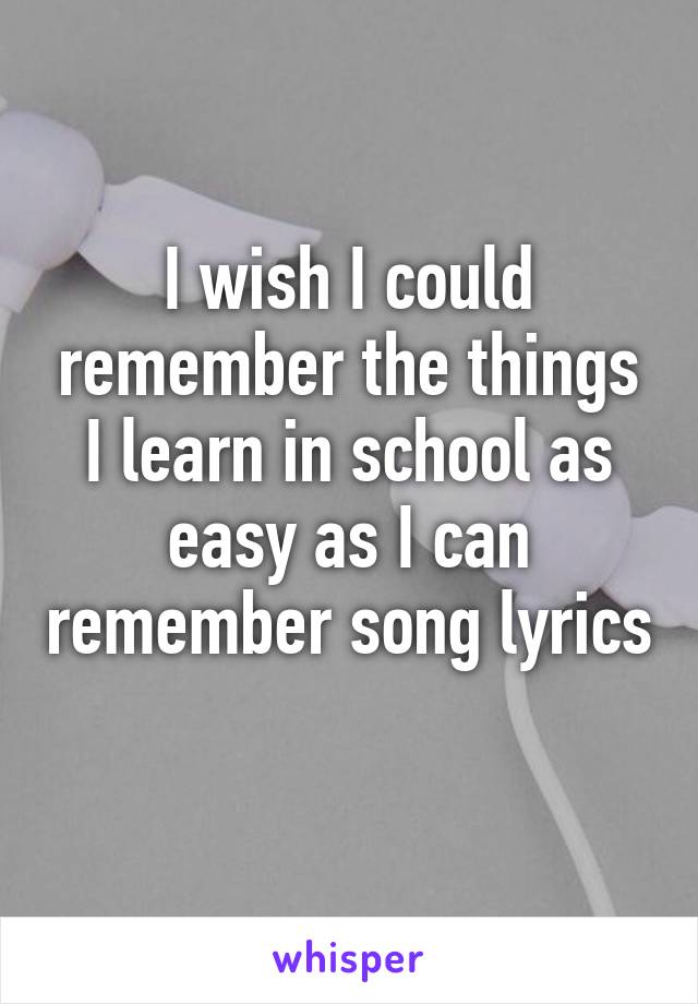 I wish I could remember the things I learn in school as easy as I can remember song lyrics 
