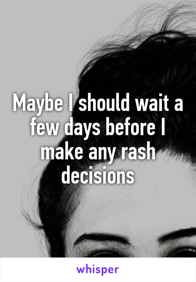 Maybe I should wait a few days before I make any rash decisions