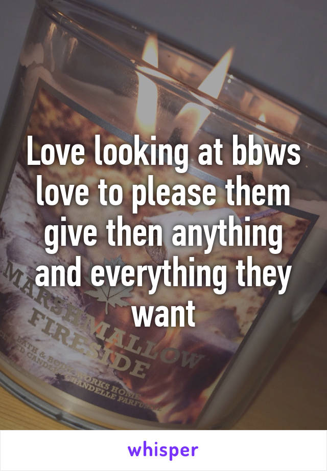 Love looking at bbws love to please them give then anything and everything they want