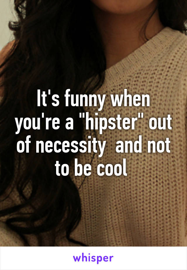 It's funny when you're a "hipster" out of necessity  and not to be cool 