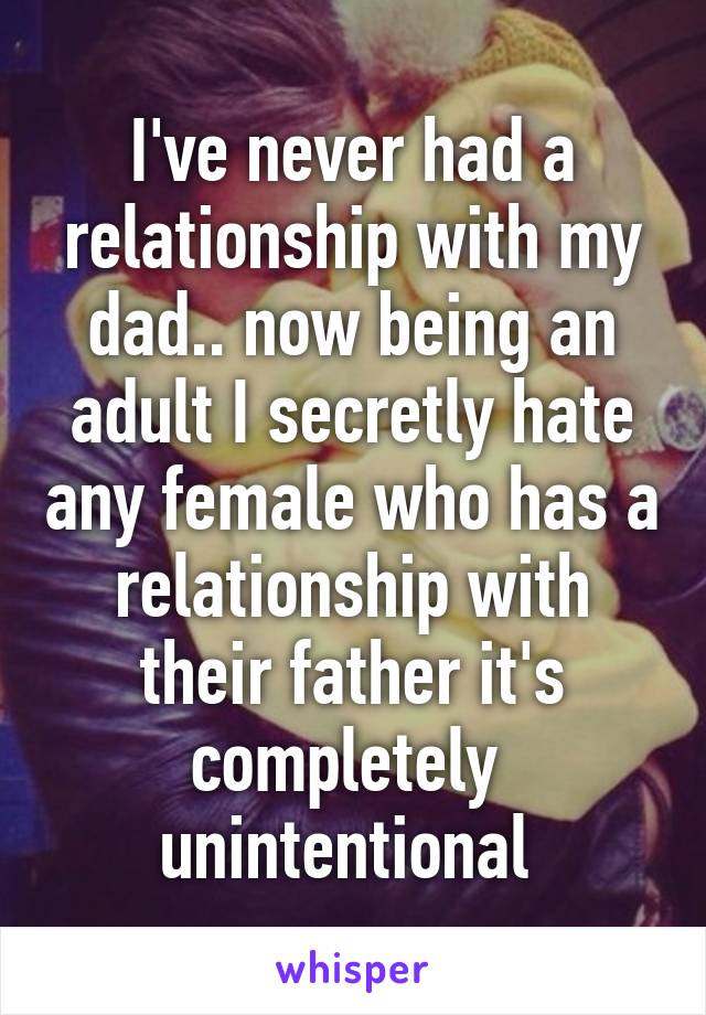 I've never had a relationship with my dad.. now being an adult I secretly hate any female who has a relationship with their father it's completely  unintentional 