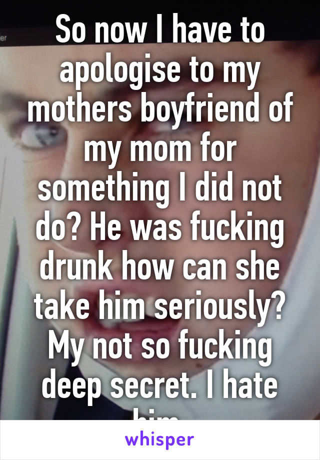 So now I have to apologise to my mothers boyfriend of my mom for something I did not do? He was fucking drunk how can she take him seriously? My not so fucking deep secret. I hate him.