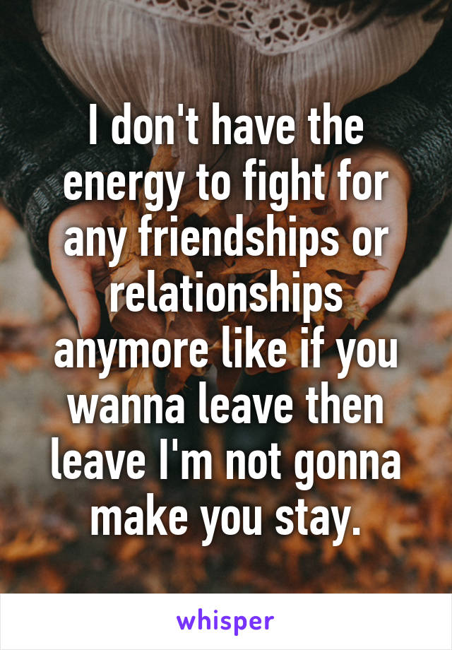 I don't have the energy to fight for any friendships or relationships anymore like if you wanna leave then leave I'm not gonna make you stay.