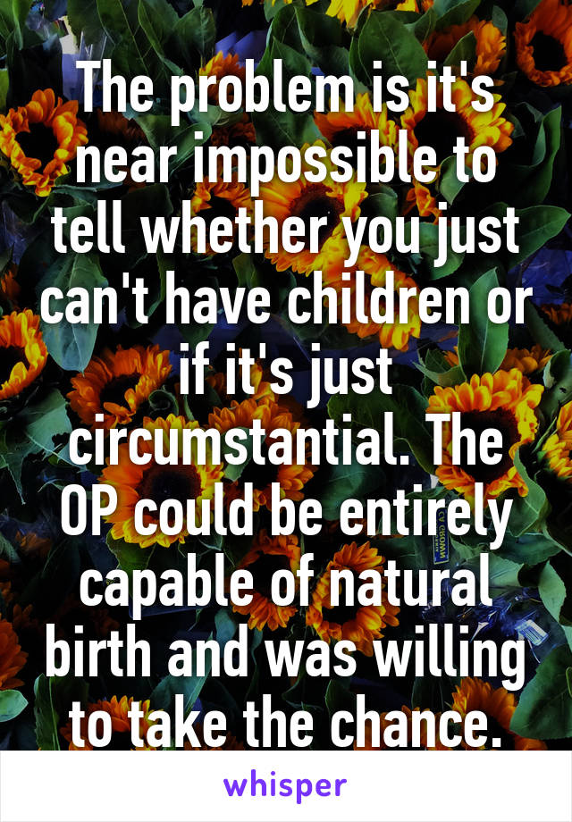 The problem is it's near impossible to tell whether you just can't have children or if it's just circumstantial. The OP could be entirely capable of natural birth and was willing to take the chance.