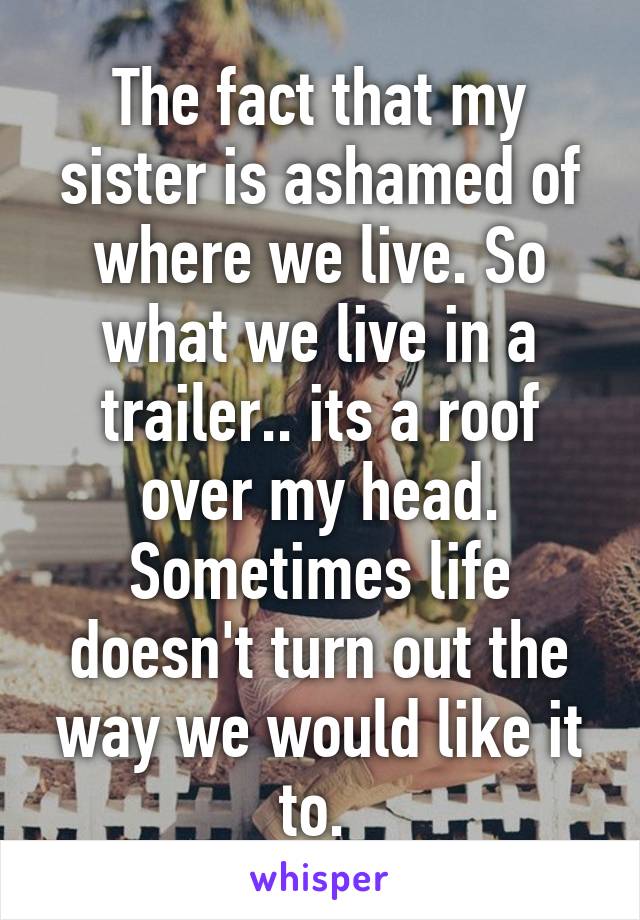 The fact that my sister is ashamed of where we live. So what we live in a trailer.. its a roof over my head. Sometimes life doesn't turn out the way we would like it to. 