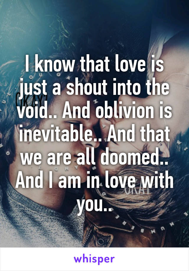 I know that love is just a shout into the void.. And oblivion is inevitable.. And that we are all doomed.. And I am in love with you..
