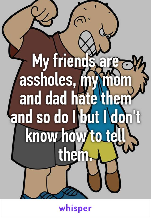 My friends are assholes, my mom and dad hate them and so do I but I don't know how to tell them.