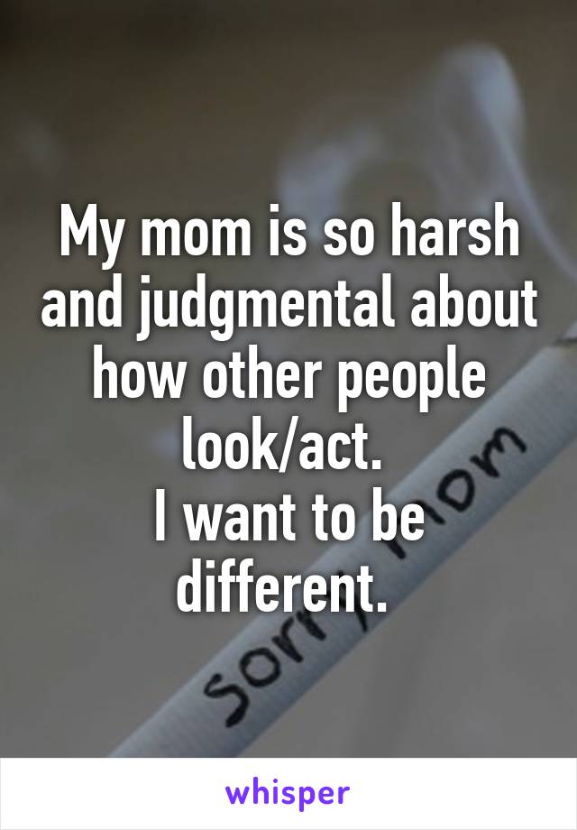 My mom is so harsh and judgmental about how other people look/act. 
I want to be different. 