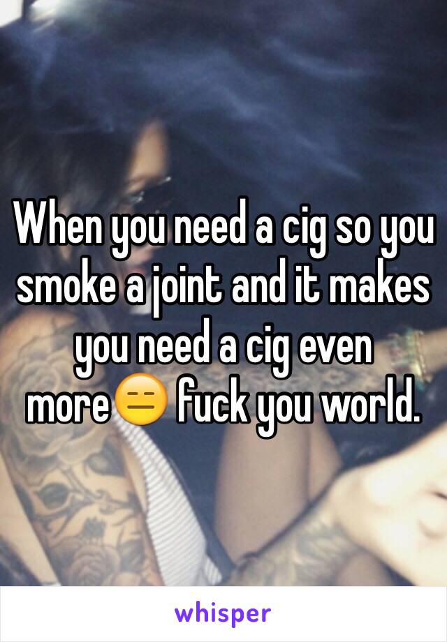When you need a cig so you smoke a joint and it makes you need a cig even more😑 fuck you world. 