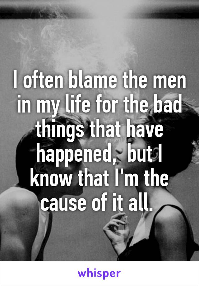 I often blame the men in my life for the bad things that have happened,  but I know that I'm the cause of it all. 