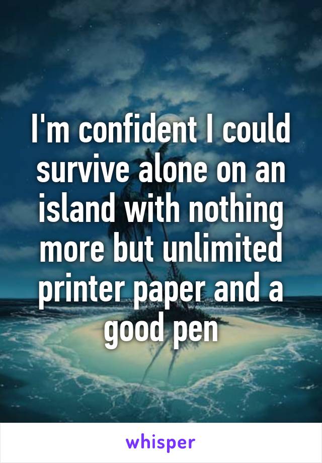 I'm confident I could survive alone on an island with nothing more but unlimited printer paper and a good pen