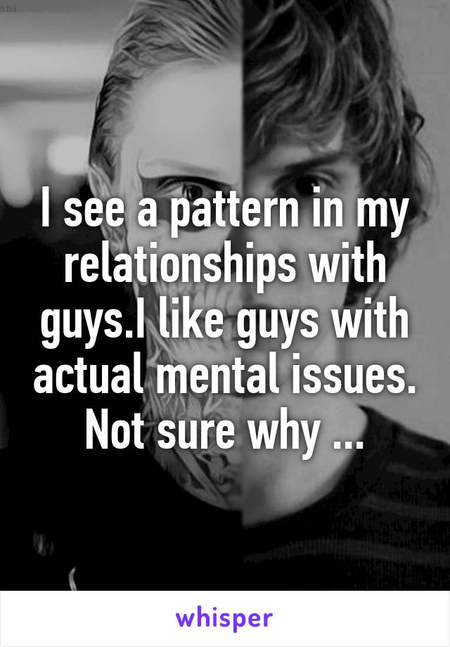 I see a pattern in my relationships with guys.I like guys with actual mental issues. Not sure why ...