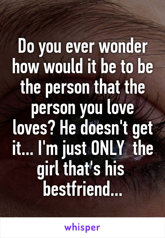Do you ever wonder how would it be to be the person that the person you love loves? He doesn't get it... I'm just ONLY  the girl that's his  bestfriend...