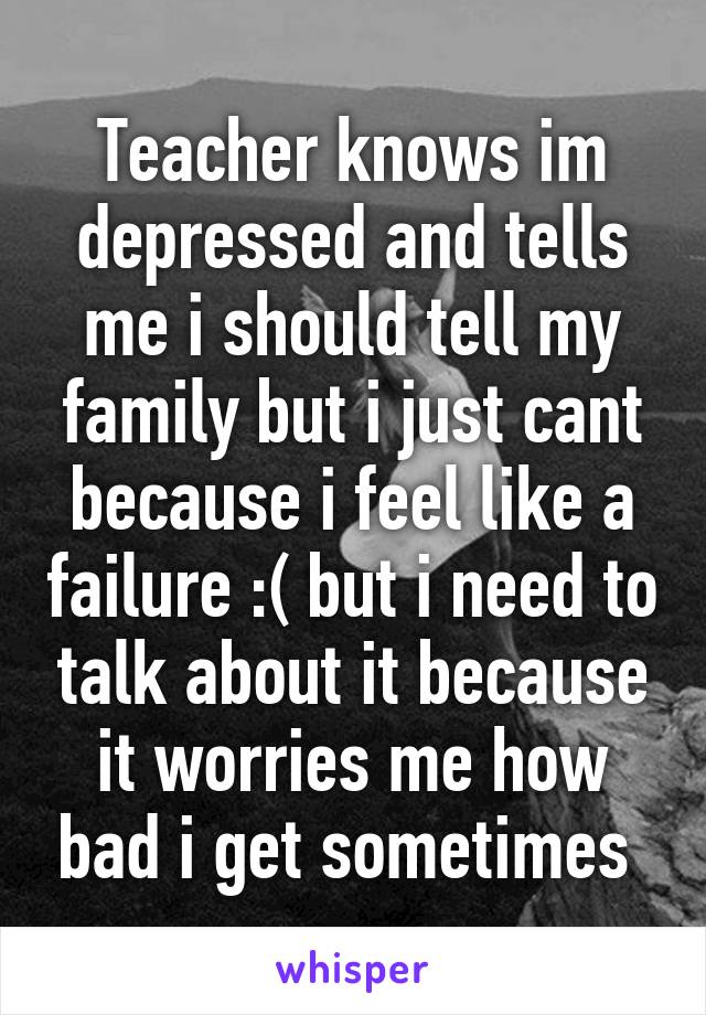 Teacher knows im depressed and tells me i should tell my family but i just cant because i feel like a failure :( but i need to talk about it because it worries me how bad i get sometimes 