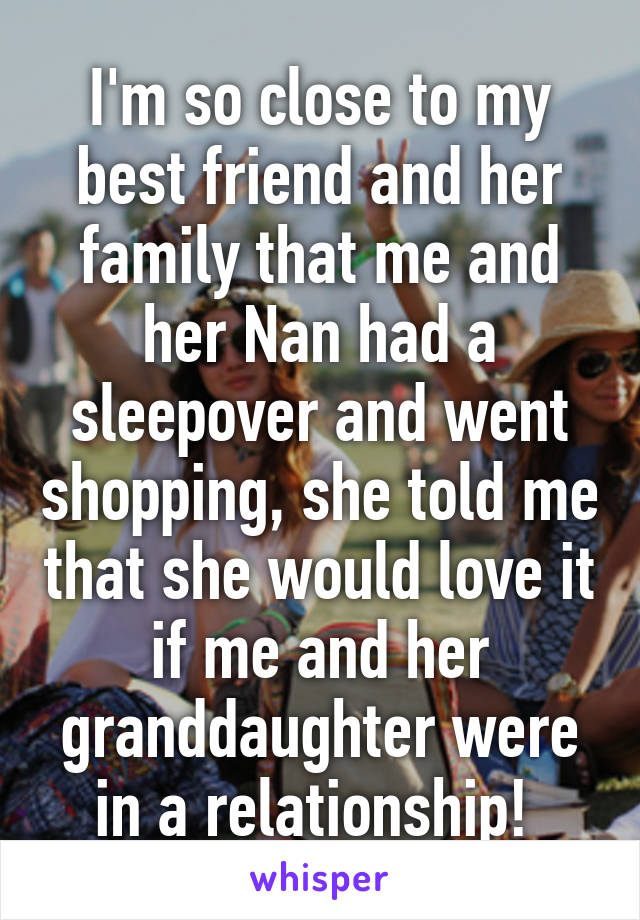 I'm so close to my best friend and her family that me and her Nan had a sleepover and went shopping, she told me that she would love it if me and her granddaughter were in a relationship! 