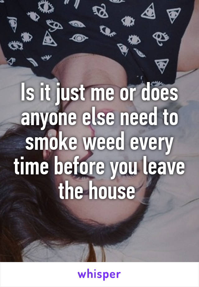 Is it just me or does anyone else need to smoke weed every time before you leave the house 
