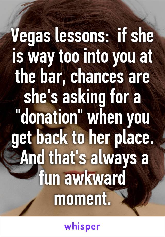 Vegas lessons:  if she is way too into you at the bar, chances are she's asking for a "donation" when you get back to her place.  And that's always a fun awkward moment.