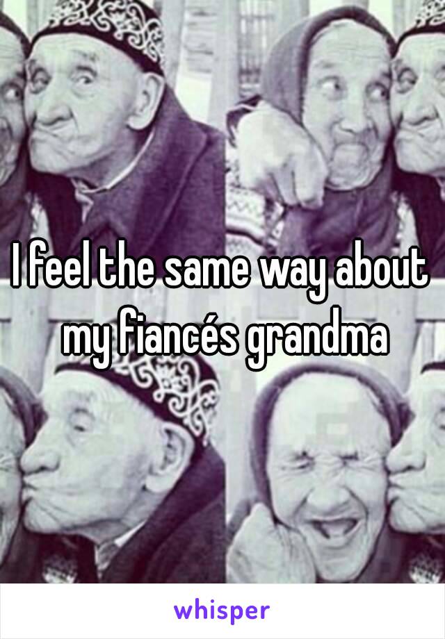 I feel the same way about my fiancés grandma