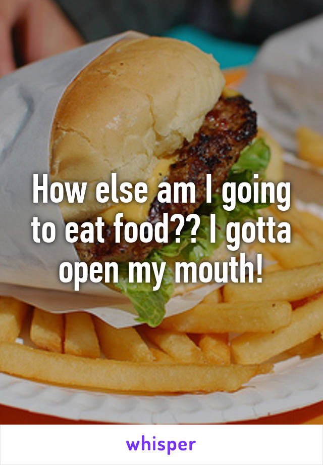 How else am I going to eat food?😂 I gotta open my mouth!
