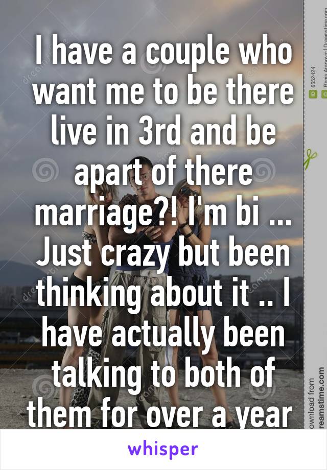 I have a couple who want me to be there live in 3rd and be apart of there marriage?! I'm bi ... Just crazy but been thinking about it .. I have actually been talking to both of them for over a year 