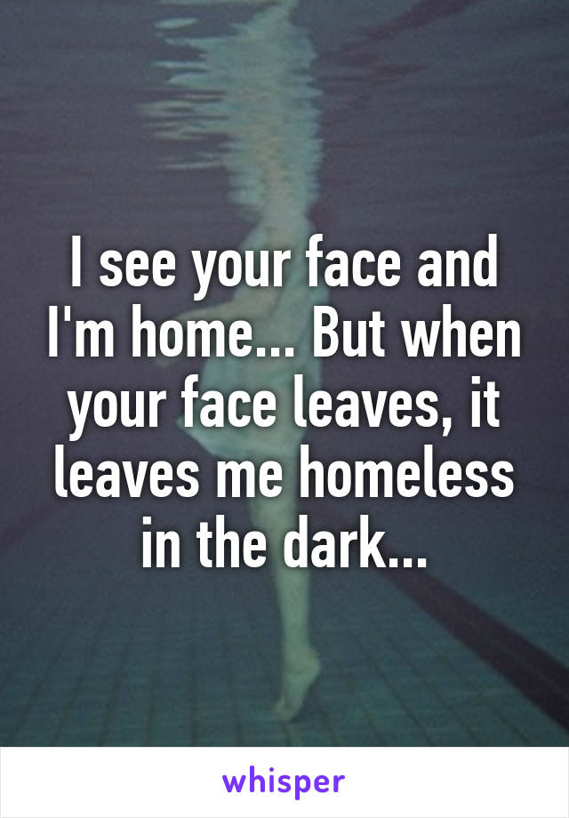 I see your face and I'm home... But when your face leaves, it leaves me homeless in the dark...