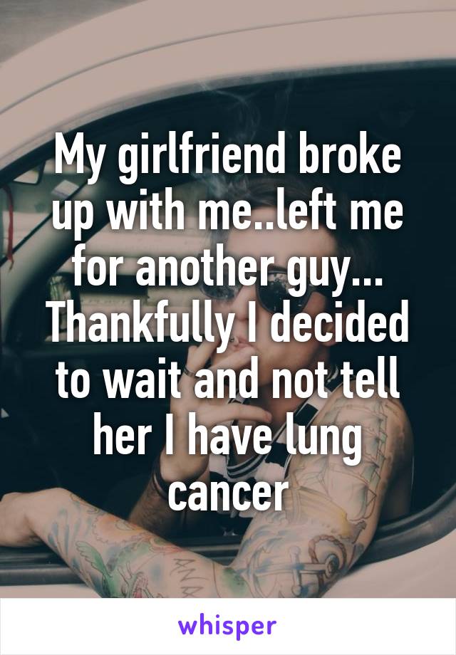 My girlfriend broke up with me..left me for another guy... Thankfully I decided to wait and not tell her I have lung cancer