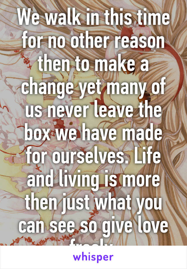 We walk in this time for no other reason then to make a change yet many of us never leave the box we have made for ourselves. Life and living is more then just what you can see so give love freely.
