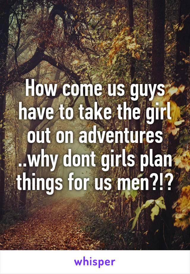 How come us guys have to take the girl out on adventures ..why dont girls plan things for us men?!?