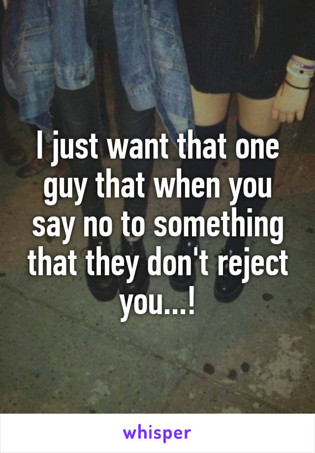 I just want that one guy that when you say no to something that they don't reject you...!