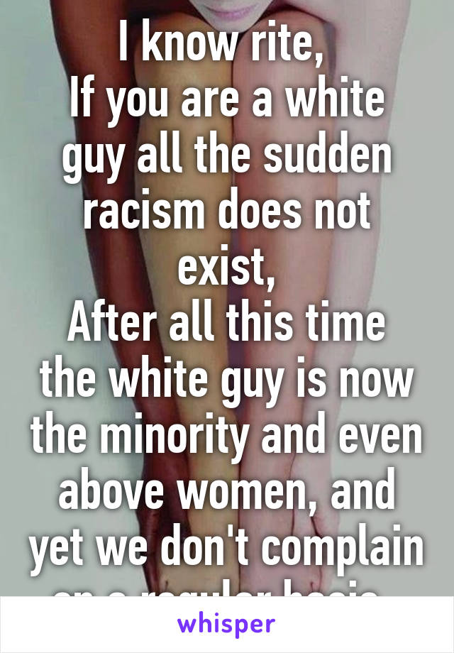 I know rite, 
If you are a white guy all the sudden racism does not exist,
After all this time the white guy is now the minority and even above women, and yet we don't complain on a regular basis  
